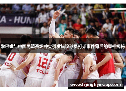 黎巴嫩与中国男篮赛场冲突引发热议球员打架事件背后的真相揭秘